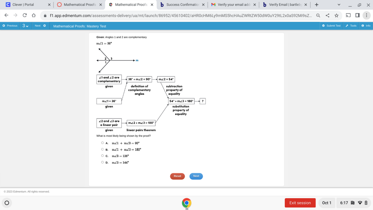 C Clever | Portal
X
← → CO
Ⓒ Previous 3✔ Next → Mathematical Proofs: Mastery Test
O
Mathematical Proofs X
Ⓒ2023 Edmentum. All rights reserved.
f1.app.edmentum.com/assessments-delivery/ua/mt/launch/86952/45610402/aHR0cHM6Ly9mMS5hcHAUZWRtZW50dW0uY29tL2x0aS92Mi9sZ...
Mathematical Proofs: X b Success Confirmation X M Verify your email addr x b Verify Email | bartleby x +
Q
Q < ☆
Given: Angles 1 and 2 are complementary
m/1 = 36°
3
21 and 22 are
complementary
given
m21= 36°
given
22 and 23 are
a linear pair
given
m
36° + m2 = 90°
definition of
complementary
angles
m22+ m23= 180°
linear pairs theorem
What is most likely being shown by the proof?
O A. m/1 + m/3 = 90°
о в.
m/1 m/3= 180°
O C
m/3= 126°
O D.
m/3 = 144°
mz2 = 54°
subtraction
property of
equality
54° + m23 = 180°
substitution
property of
equality
Reset
O
Next
?
Exit session
LOX
Oct 1
:
Ⓒ Submit Test Tools Info
6:17 0