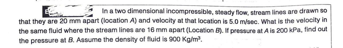 In a two dimensional incompressible, steady flow, stream lines are drawn so
that they are 20 mm apart (location A) and velocity at that location is 5.0 m/sec. What is the velocity in
the same fluid where the stream lines are 16 mm apart (Location B). If pressure at A is 200 kPa, find out
the pressure at B. Assume the density of fluid is 900 Kg/m3.
