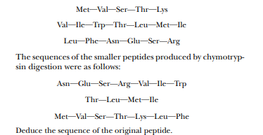 Met-Val-Ser-Thr-Lys
Val-le-Trp-Thr–Leu-Met-lle
Leu-Phe-Asn-Glu-Ser-Arg
The sequences of the smaller peptides produced by chymotryp-
sin digestion were as follows:
Asn-Glu-Ser-Arg-Val-lle-Trp
Thr-Leu-Met-Ile
Met-Val-Ser–Thr–Lys-Leu–Phe
Deduce the sequence of the original peptide.
