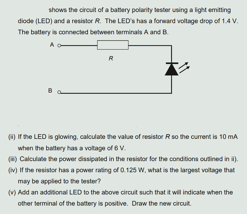 shows the circuit of a battery polarity tester using a light emitting
diode (LED) and a resistor R. The LED's has a forward voltage drop of 1.4 V.
The battery is connected between terminals A and B.
A
X
B
R
(ii) If the LED is glowing, calculate the value of resistor R so the current is 10 mA
when the battery has a voltage of 6 V.
(iii) Calculate the power dissipated in the resistor for the conditions outlined in ii).
(iv) If the resistor has a power rating of 0.125 W, what is the largest voltage that
may be applied to the tester?
(v) Add an additional LED to the above circuit such that it will indicate when the
other terminal of the battery is positive. Draw the new circuit.