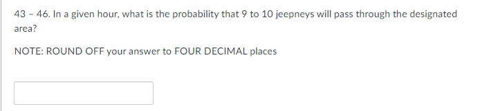 43 - 46. In a given hour, what is the probability that 9 to 10 jeepneys will pass through the designated
area?
NOTE: ROUND OFF your answer to FOUR DECIMAL places
