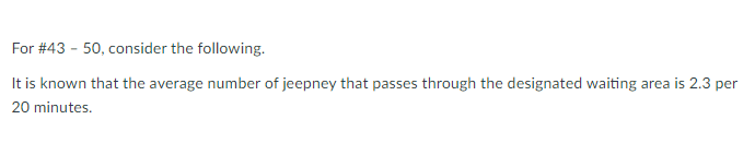 For # 43 - 50, consider the following.
It is known that the average number of jeepney that passes through the designated waiting area is 2.3 per
20 minutes.
