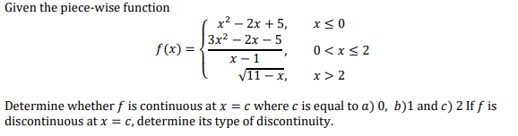 Given the piece-wise function
x² – 2x + 5,
x< 0
Зx2 — 2х — 5
f(x) =
0 <x< 2
X - 1
V11 – x,
x > 2
Determine whether f is continuous at x = c where c is equal to a) 0, b)1 and c) 2 If f is
discontinuous at x = c, determine its type of discontinuity.
