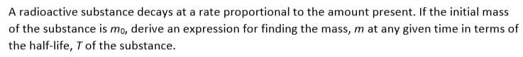 A radioactive substance decays at a rate proportional to the amount present. If the initial mass
of the substance is mo, derive an expression for finding the mass, m at any given time in terms of
the half-life, Tof the substance.
