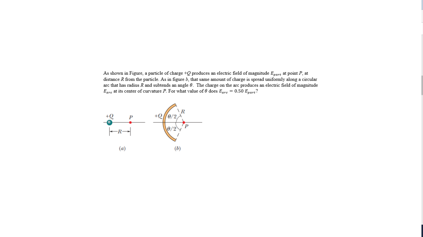 As shown in Figure, a particle of charge +Q produces an electric field of magnitude Epart at point P, at
distance R from the particle. As in figure b, that same amount of charge is spread uniformly along a circular
arc that has radius R and subtends an angle 0. The charge on the arc produces an electric field of magnitude
Eare at its center of curvature P. For what value of 0 does Eare = 0.50 Epart?
R
+Q
P
e/2°
(a)
(b)
