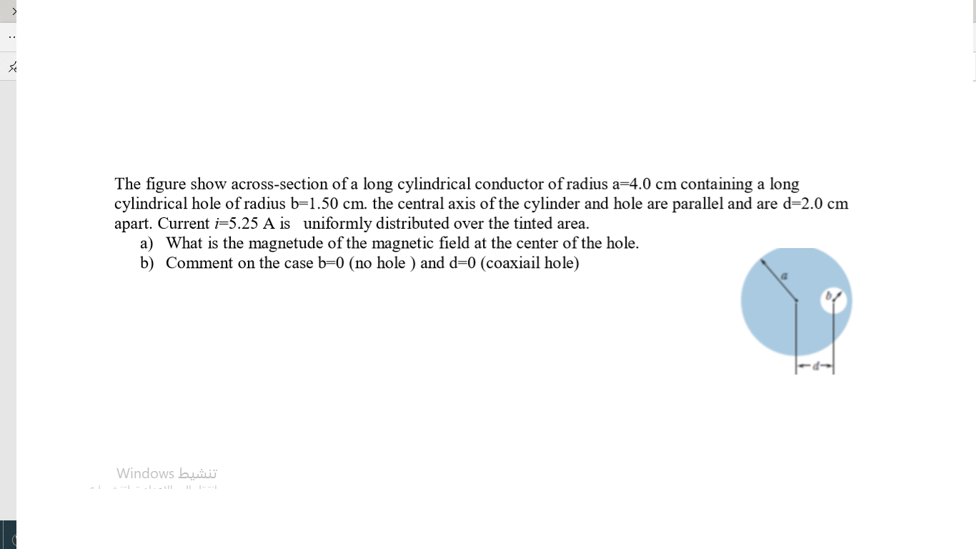 The figure show across-section of a long cylindrical conductor of radius a=4.0 cm containing a long
cylindrical hole of radius b=1.50 cm. the central axis of the cylinder and hole are parallel and are d=2.0 cm
apart. Current i=5.25 A is uniformly distributed over the tinted area.
a) What is the magnetude of the magnetic field at the center of the hole.
b) Comment on the case b=0 (no hole ) and d=0 (coaxiail hole)
