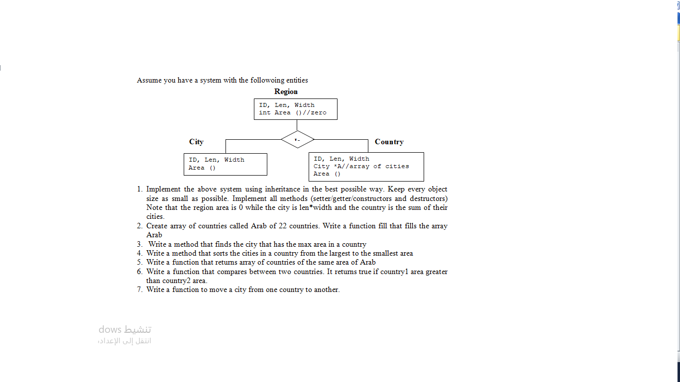 Assume you have a system with the followoing entities
Region
ID, Len, Width
int Area ()//zero
City
Country
ID, Len, Width
Area ()
ID, Len, Width
City *A//array of cities
Area ()
1. Implement the above system using inheritance in the best possible way. Keep every object
size as small as possible. Implement all methods (setter/getter/constructors and destructors)
Note that the region area is 0 while the city is len*width and the country is the sum of their
cities.
2. Create array of countries called Arab of 22 countries. Write a function fill that fills the array
Arab
3. Write a method that finds the city that has the max area in a country
4. Write a method that sorts the cities in a country from the largest to the smallest area
5. Write a function that retums array of countries of the same area of Arab
6. Write a function that compares between two countries. It retums true if countryl area greater
than country2 area.
7. Write a function to move a city from one country to another.
