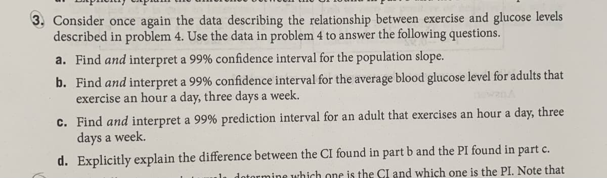 3. Consider once again the data describing the relationship between exercise and glucose levels
described in problem 4. Use the data in problem 4 to answer the following questions.
a. Find and interpret a 99% confidence interval for the population slope.
b. Find and interpret a 99% confidence interval for the average blood glucose level for adults that
exercise an hour a day, three days a week.
c. Find and interpret a 99% prediction interval for an adult that exercises an hour a day, three
days a week.
d. Explicitly explain the difference between the CI found in part b and the PI found in part c.
dotormine which one is the CI and which one is the PI. Note that
