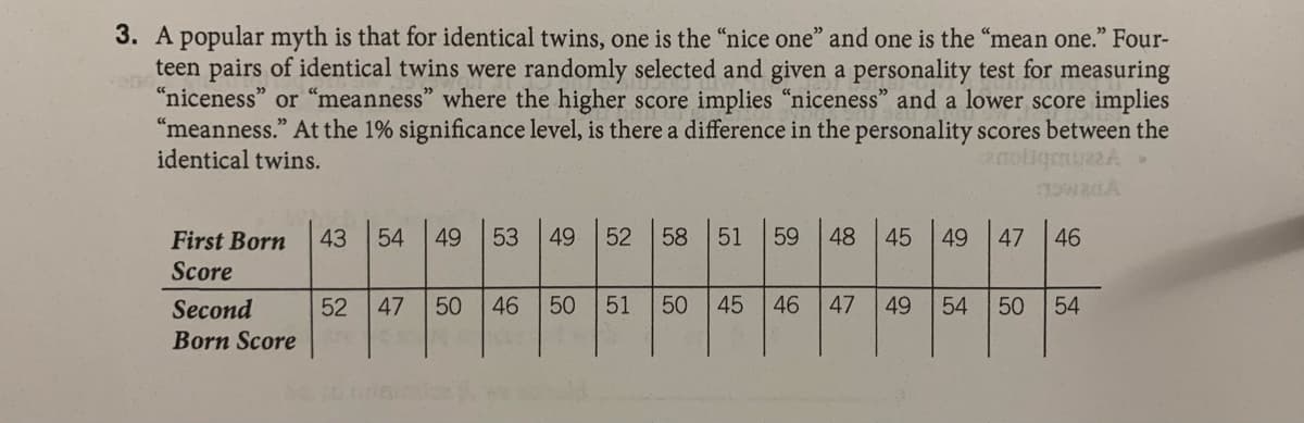 3. A popular myth is that for identical twins, one is the "nice one" and one is the “mean one." Four-
teen pairs of identical twins were randomly selected and given a personality test for measuring
"niceness" or "meanness" where the higher score implies “niceness" and a lower score implies
"meanness." At the 1% significance level, is there a difference in the personality scores between the
identical twins.
43
49
53
49
52
58
51
59
48
45
49
47
46
First Born
Score
Second
47
50
46
50
51
45
46
47
49
50 54
Born Score
54
50
54
52
