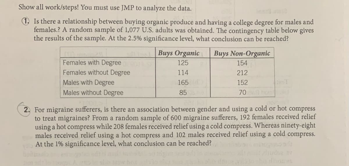 Show all work/steps! You must use JMP to analyze the data.
1. Is there a relationship between buying organic produce and having a college degree for males and
females.? A random sample of 1,077 U.S. adults was obtained. The contingency table below gives
the results of the sample. At the 2.5% significance level, what conclusion can be reached?
Buys Organic
Buys Non-Organic
Females with Degree
125
154
Females without Degree
Males with Degree
114
212
165
152
Males without Degree
85
70 bo
2. For migraine sufferers, is there an association between gender and using a cold or hot compress
to treat migraines? From a random sample of 600 migraine sufferers, 192 females received relief
using a hot compress while 208 females received relief using a cold compress. Whereas ninety-eight
males received relief using a hot compress and 102 males received relief using a cold compress.
At the 1% significance level, what conclusion can be reached?
