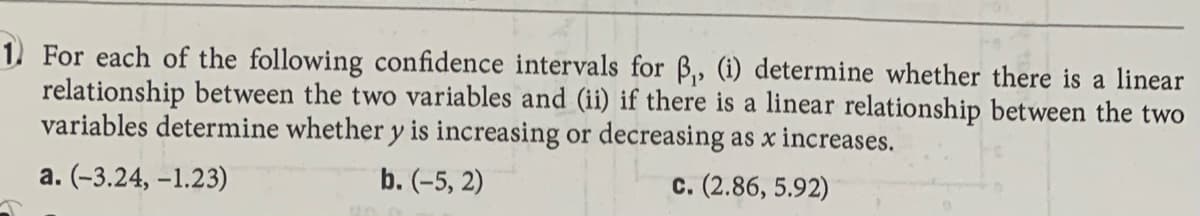 1) For each of the following confidence intervals for B,, (1) determine whether there is a linear
relationship between the two variables and (ii) if there is a linear relationship between the two
variables determine whether y is increasing or decreasing as x increases.
a. (-3.24, –1.23)
b. (-5, 2)
c. (2.86, 5.92)
