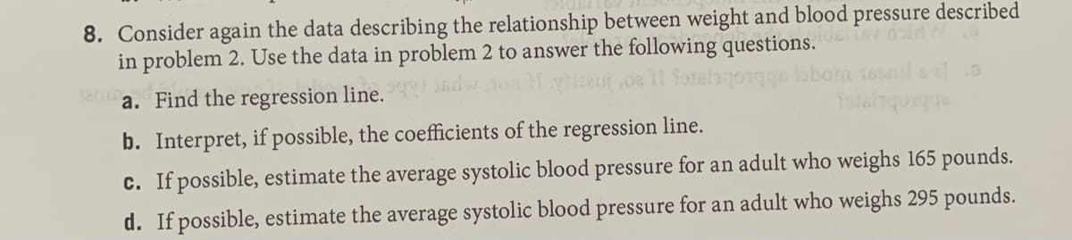 8. Consider again the data describing the relationship between weight and blood
in problem 2. Use the data in problem 2 to answer the following questions.
pressure
described
1800
a. Find the regression line.
sbiachi
c. If possible, estimate the average systolic blood pressure for an adult who weighs 165 pounds.
b. Interpret, if possible, the coefficients of the regression line.
d. If possible, estimate the average systolic blood pressure for an adult who weighs 295 pounds.
