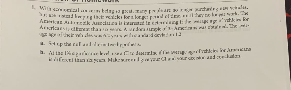 " idh economical concerns being so great, many people are no longer purchasing new vehicles,
but are instead keeping their vehicles for a longer period of time, until they no longer work. The
American Automobile Association is interested in determining if the average age of vehicles for
Americans is different than six vears. A random sample of 35 Americans was obtained. The aver-
age age of their vehicles was 6.2 years with standard deviation 1.2.
a. Set up the null and alternative hypothesis:
D. At the 1% significance level, use a CI to determine if the average age of vehicles for Americans
is different than six years. Make sure and give your CI and your decision and conclusion.
