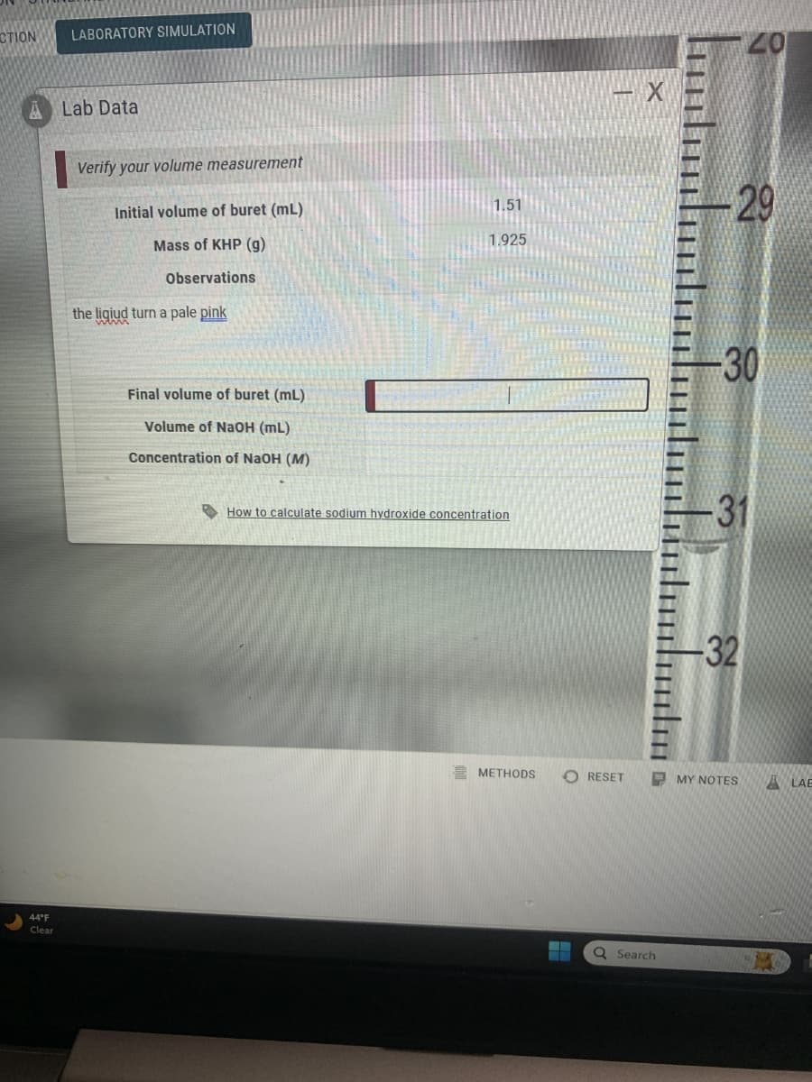 CTION
LABORATORY SIMULATION
A Lab Data
Verify your volume measurement
Initial volume of buret (mL)
Mass of KHP (g)
Observations
the liqiud turn a pale pink
44°F
Clear
Final volume of buret (mL)
Volume of NaOH (mL)
Concentration of NaOH (M)
1.51
1.925
- X
20
-29
-30
How to calculate sodium hydroxide concentration
-31
32
METHODS
O RESET
MY NOTES
ALAB
Q Search