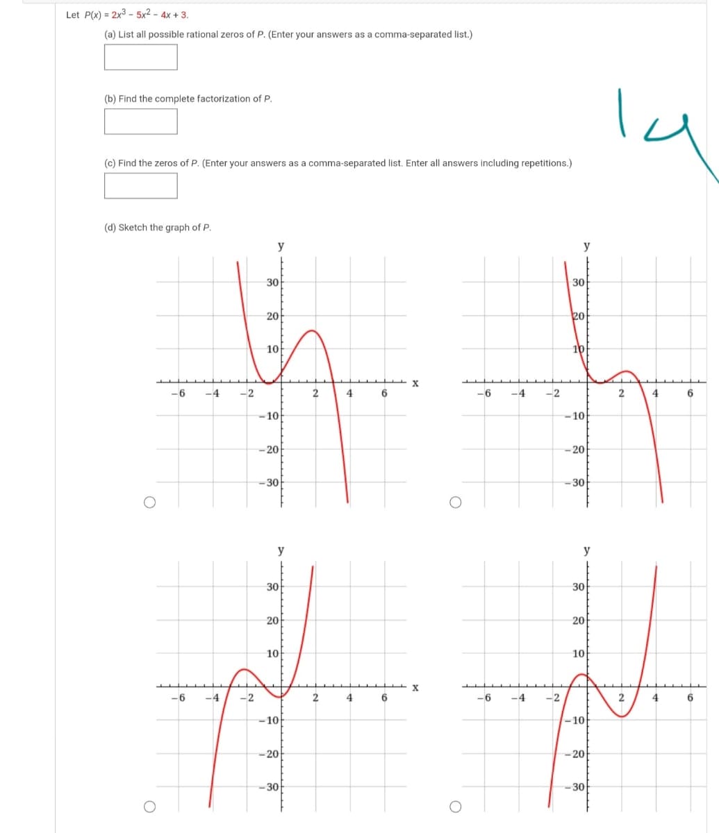 Let P(x) = 2x3 - 5x2 - 4x + 3.
(a) List all possible rational zeros of P. (Enter your answers as a comma-separated list.)
la
(b) Find the complete factorization of P.
(c) Find the zeros of P. (Enter your answers as a comma-separated list. Enter all answers including repetitions.)
(d) Sketch the graph of P.
y
y
30
30
20
20
10
10
-6
-4
-2
2
4
6.
-6
-4
-2
2
4
6
-10
-10
-20
- 20
-30
-30
y
y
30
30
20
20
10
10
-6
-4
-2
2
4
6
-6
-4
-2
2
4
-10-
-10-
-20
-20
30
-30
