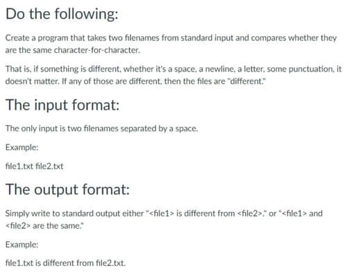 Do the following:
Create a program that takes two filenames from standard input and compares whether they
are the same character-for-character.
That is, if something is different, whether it's a space, a newline, a letter, some punctuation, it
doesn't matter. If any of those are different, then the files are "different."
The input format:
The only input is two filenames separated by a space.
Example:
file1.txt file2.txt
The output format:
Simply write to standard output either "<file1> is different from <file2>." or "<file1> and
<file2> are the same."
Example:
file1.txt is different from file2.txt.