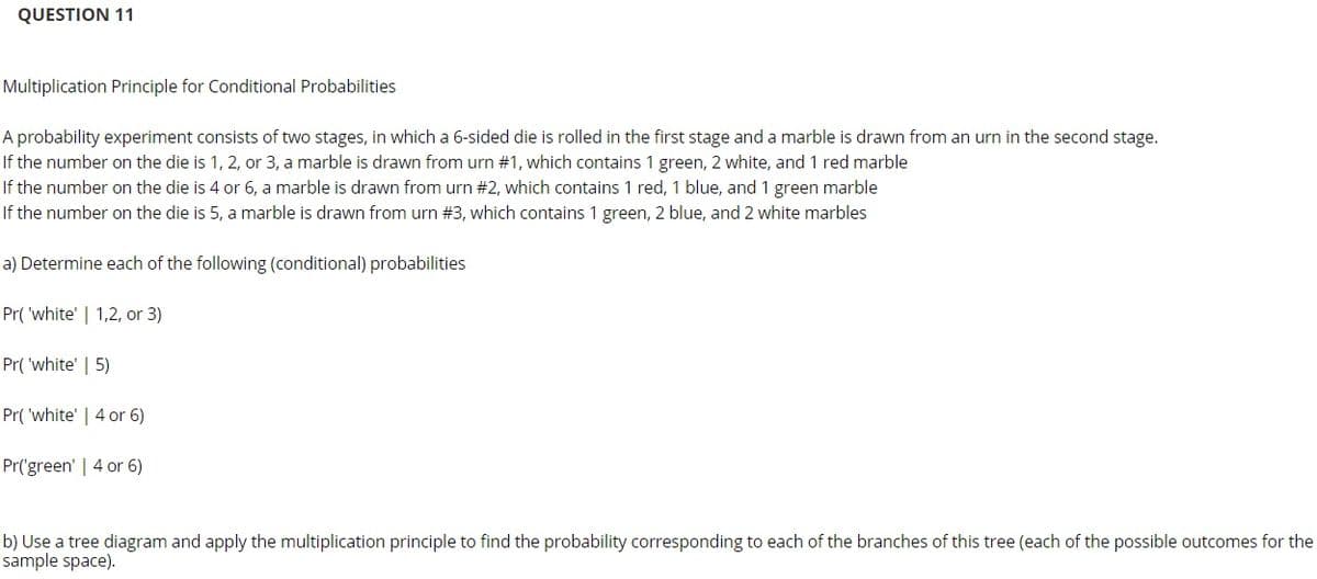 QUESTION 11
Multiplication Principle for Conditional Probabilities
A probability experiment consists of two stages, in which a 6-sided die is rolled in the first stage and a marble is drawn from an urn in the second stage.
If the number on the die is 1, 2, or 3, a marble is drawn from urn #1, which contains 1 green, 2 white, and 1 red marble
If the number on the die is 4 or 6, a marble is drawn from urn #2, which contains 1 red, 1 blue, and 1 green marble
If the number on the die is 5, a marble is drawn from urn #3, which contains 1 green, 2 blue, and 2 white marbles
a) Determine each of the following (conditional) probabilities
Pr( 'white' | 1,2, or 3)
Pr( 'white' | 5)
Pr( 'white' | 4 or 6)
Pr('green' | 4 or 6)
b) Use a tree diagram and apply the multiplication principle to find the probability corresponding to each of the branches of this tree (each of the possible outcomes for the
sample space).
