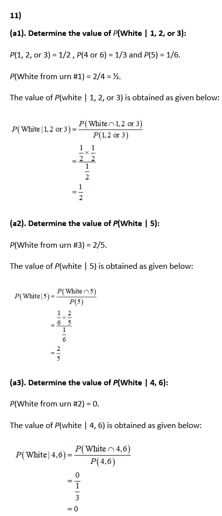 11)
(a1). Determine the value of P(White | 1, 2, or 3):
P(1, 2, or 3) = 1/2, P(4 or 6) = 1/3 and P(5) = 1/6.
P(White from urn #1) = 2/4 = ½.
The value of P(white | 1, 2, or 3) is obtained as given below:
P(Whiten1,2 or 3)
P(1,2 or 3)
P(White | 1,2 or 3) =
2
2
(a2). Determine the value of P(White | 5):
P(White from urn #3) = 2/5.
The value of P(white | 5) is obtained as given below:
P(White n5)
P(5)
P(White|5) =
1 2
6 5
6
(a3). Determine the value of P(White | 4, 6):
P(White from urn #2) = 0.
The value of P(white | 4, 6) is obtained as given below:
P(Whiten4,6)
P(4,6)
P(White|4,6) =
이13 0
