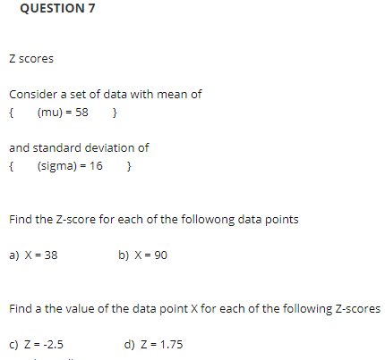 QUESTION 7
Z scores
Consider a set of data with mean of
{
(mu) = 58
}
and standard deviation of
{
(sigma) = 16
}
Find the Z-score for each of the followong data points
a) X = 38
b) X = 90
Find a the value of the data point X for each of the following Z-scores
c) Z = -2.5
d) Z = 1.75
