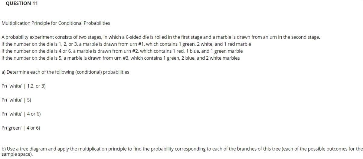 QUESTION 11
Multiplication Principle for Conditional Probabilities
A probability experiment consists of two stages, in which a 6-sided die is rolled in the first stage and a marble is drawn from an urn in the second stage.
If the number on the die is 1, 2, or 3, a marble is drawn from urn #1, which contains 1 green, 2 white, and 1 red marble
If the number on the die is 4 or 6, a marble is drawn from urn #2, which contains 1 red, 1 blue, and 1 green marble
If the number on the die is 5, a marble is drawn from urn #3, which contains 1 green, 2 blue, and 2 white marbles
a) Determine each of the following (conditional) probabilities
Pr( 'white' | 1,2, or 3)
Pr( 'white' | 5)
Pr( 'white' | 4 or 6)
Pr('green' | 4 or 6)
b) Use a tree diagram and apply the multiplication principle to find the probability corresponding to each of the branches of this tree (each of the possible outcomes for the
sample space).
