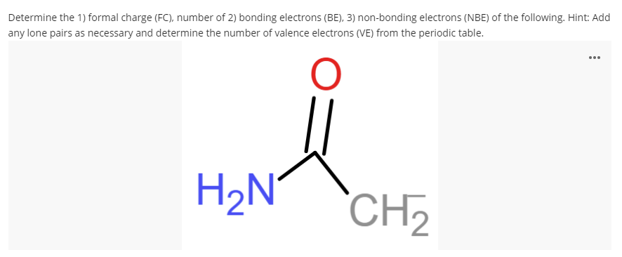 Determine the 1) formal charge (FC), number of 2) bonding electrons (BE), 3) non-bonding electrons (NBE) of the following. Hint: Add
any lone pairs as necessary and determine the number of valence electrons (VE) from the periodic table.
...
H2N°
CH2
