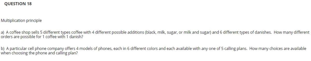 QUESTION 18
Multiplication principle
a) A coffee shop sells 5 diifferent types coffee with 4 different possible additions (black, milk, sugar, or milk and sugar) and 6 different types of danishes. How many different
orders are possible for 1 coffee with 1 danish?
b) A particular cell phone company offers 4 models of phones, each in 6 different colors and each available with any one of 5 calling plans. How many choices are available
when choosing the phone and calling plan?
