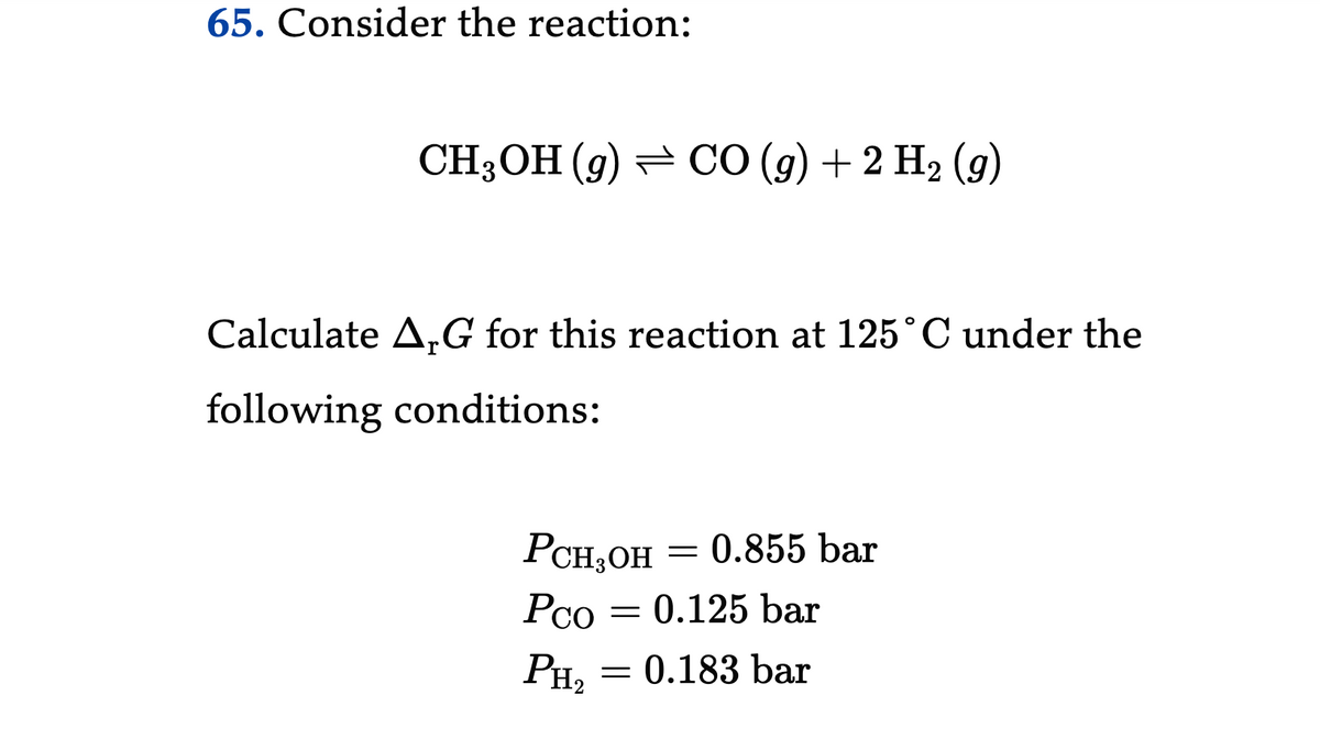 65. Consider the reaction:
CH3OH (9) CO (g) + 2 H₂ (9)
Calculate ArG for this reaction at 125˚C under the
following conditions:
PCH₂OH
Pco
PH₂
= 0.855 bar
0.125 bar
= 0.183 bar
-