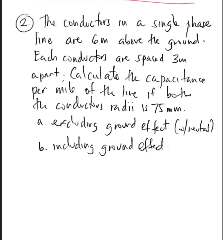 phase
The conductirs in a singke
line are 6m above the guünd.
gnünd.
Each conductrs are spaced 3m
a pant. Calculate the capacitance
Capaci tance
per milo, of the live if' bothe
thu conductors radii s 75 mum.
a.erdudlirg ground ef fet (ufvestal)
b. mcluding gound effed.
