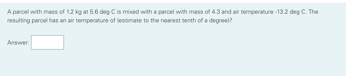 A parcel with mass of 1.2 kg at 5.6 deg C is mixed with a parcel with mass of 4.3 and air temperature -13.2 deg C. The
resulting parcel has an air temperature of (estimate to the nearest tenth of a degree)?
Answer: