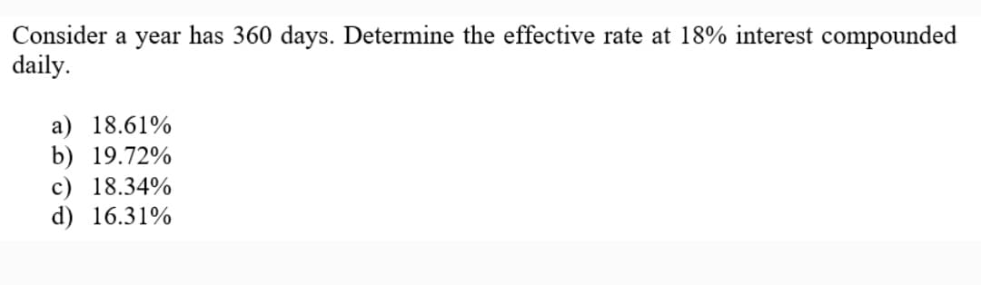 Consider a year has 360 days. Determine the effective rate at 18% interest compounded
daily.
a) 18.61%
b) 19.72%
c) 18.34%
d) 16.31%