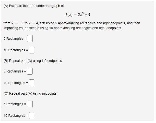 (A) Estimate the area under the graph of
f(x) = 3x + 4
from æ = -1 to r = 4, first using 5 approximating rectangles and right endpoints, and then
improving your estimate using 10 approximating rectangles and right endpoints.
5 Rectangles =
10 Rectangles =
(B) Repeat part (A) using left endpoints.
5 Rectangles =
10 Rectangles =
(C) Repeat part (A) using midpoints.
5 Rectangles =
10 Rectangles =
