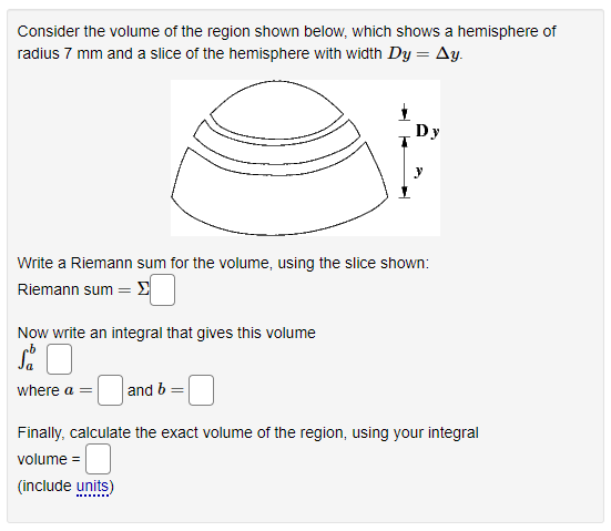 Consider the volume of the region shown below, which shows a hemisphere of
radius 7 mm and a slice of the hemisphere with width Dy = Ay.
Dy
Write a Riemann sum for the volume, using the slice shown:
Riemann sum = E
Now write an integral that gives this volume
where a =
and b
Finally, calculate the exact volume of the region, using your integral
volume =
(include units)
