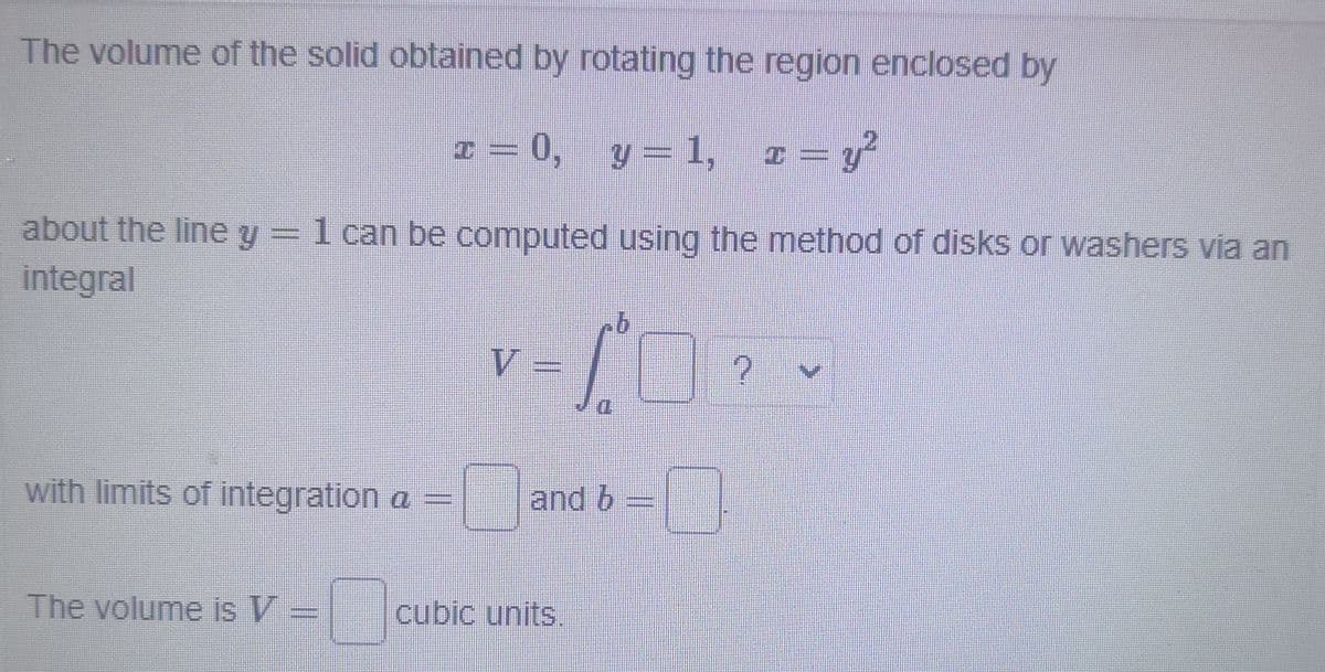 The volume of the solid obtained by rotating the region enclosed by
० %=
1 = 0, , z= y
y = 1,
about the line y= 1 can be computed using the method of disks or washers via an
integral
V =
with limits of integration a =
and b
The volume is V =
cubic units.
