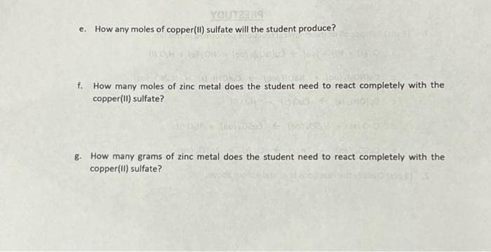 YOUT23RA
e. How any moles of copper(II) sulfate will the student produce?
(WEN)
f. How many moles of zinc metal does the student need to react completely with the
copper(II) sulfate?
(60) 020 € (pol.
g. How many grams of zinc metal does the student need to react completely with the
copper(II) sulfate?