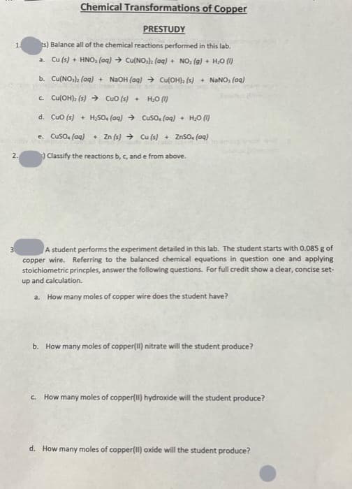 1.
2.
3.
Chemical Transformations of Copper
PRESTUDY
ts) Balance all of the chemical reactions performed in this lab.
a. Cu (s) + HNO₂ (aq) → Cu(NO₂)2 (aq) + NO₂ (g) + H₂O (1)
b. Cu(NO₂)2 (aq) + NaOH (aq) → Cu(OH), (s) + NaNO, (aq)
c. Cu(OH)₂ (s) → CuO (s) + H₂O (1)
d. CuO (s) + H₂SO4 (aq) → CuSO. (aq) + H₂O (1)
e. CuSO. (aq) + Zn (s) → Cu (s) + ZnSO₂ (aq)
) Classify the reactions b, c, and e from above.
A student performs the experiment detailed in this lab. The student starts with 0.085 g of
copper wire. Referring to the balanced chemical equations in question one and applying
stoichiometric princples, answer the following questions. For full credit show a clear, concise set-
up and calculation.
a. How many moles of copper wire does the student have?
b. How many moles of copper(II) nitrate will the student produce?
c. How many moles of copper(II) hydroxide will the student produce?
d. How many moles of copper(II)oxide will the student produce?