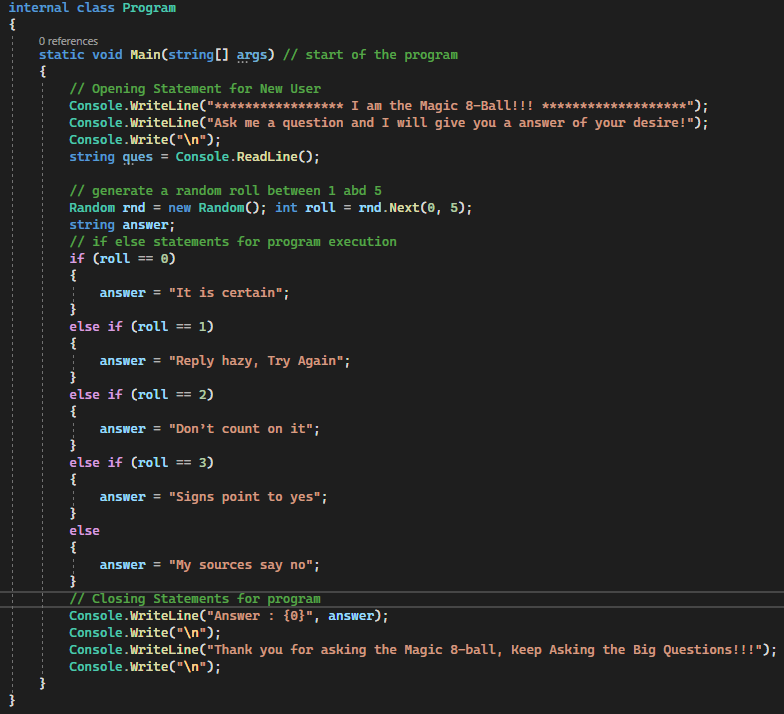 internal class Program
{
0 references
static void Main(string[] args) // start of the program
{
// Opening Statement for New User
Console.WriteLine("****
****** I am the Magic 8-Ball!!! ***
*");
Console.WriteLine("Ask me a question and I will give you a answer of your desire!");
Console.Write("\n");
string ques = Console.ReadLine();
// generate a random roll between 1 abd 5
Random rnd = new Random(); int roll = rnd.Next(0, 5);
string answer;
// if else statements for program execution
if (roll == 0)
{
answer = "It is certain";
else if (roll == 1)
{
answer= "Reply hazy, Try Again";
else if (roll == 2)
{
answer = "Don't count on it";
else if (roll == 3)
{
answer = "Signs point to yes";
}
else
{
answer = "My sources say no";
// Closing Statements for program
Console.WriteLine("Answer: {0}", answer);
Console.Write("\n");
Console.WriteLine("Thank you for asking the Magic 8-ball, Keep Asking the Big Questions!!!");
Console.Write("\n");