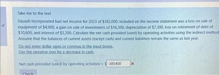 of
Take me to the text
Squash Incorporated had net income for 2023 of $382,000. Included on the income statement was a loss on sale of
equipment of $4,900, a gain on sale of investments of $16,300, depreciation of $7,300, loss on retirement of debt of
$10,600, and interest of $3,200. Calculate the net cash provided (used) by operating activities using the indirect method
Assume that the balances of current assets (except cash) and current liabilities remain the same as last year.
Do not enter dollar signs or commas in the input boxes.
Use the negative sign for a decrease in cash.
Net cash provided (used) by operating activities $-385400
Check
*