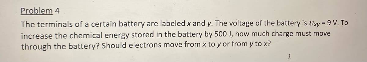 Problem 4
The terminals of a certain battery are labeled x and y. The voltage of the battery is Uxy = 9 V. To
increase the chemical energy stored in the battery by 500 J, how much charge must move
through the battery? Should electrons move from x to y or from y to x?
I