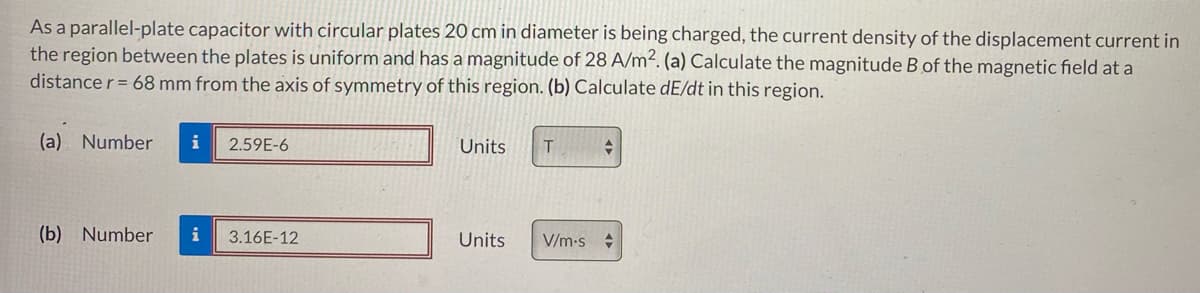 As a parallel-plate capacitor with circular plates 20 cm in diameter is being charged, the current density of the displacement current in
the region between the plates is uniform and has a magnitude of 28 A/m². (a) Calculate the magnitude B of the magnetic field at a
distance r = 68 mm from the axis of symmetry of this region. (b) Calculate dE/dt in this region.
(a) Number i 2.59E-6
(b) Number i 3.16E-12
Units
Units
T
V/m.s
+
+