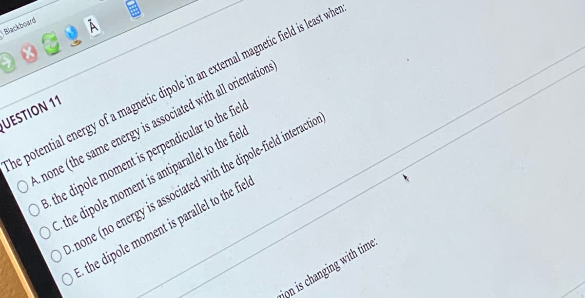 Blackboard
XA
FEB
QUESTION 11
The potential energy of a magnetic dipole in an external magnetic field is least when:
O A. none (the same energy is associated with all orientations)
O B. the dipole moment is perpendicular to the field
C. the dipole moment is antiparallel to the field
D. none (no energy is associated with the dipole-field interaction)
O E. the dipole moment is parallel to the field
ion is changing with time: