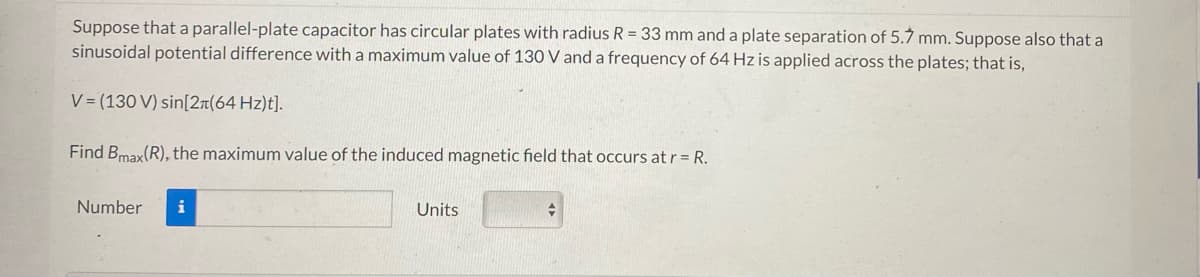 Suppose that a parallel-plate capacitor has circular plates with radius R = 33 mm and a plate separation of 5.7 mm. Suppose also that a
sinusoidal potential difference with a maximum value of 130 V and a frequency of 64 Hz is applied across the plates; that is,
V= (130 V) sin[2л(64 Hz)t].
Find Bmax(R), the maximum value of the induced magnetic field that occurs at r = R.
Number i
Units
+