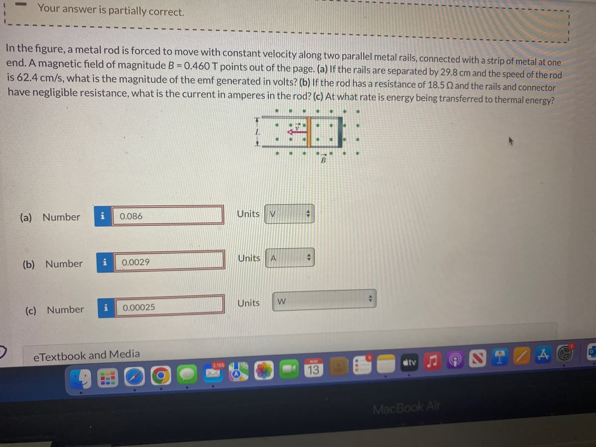 Your answer is partially correct.
In the figure, a metal rod is forced to move with constant velocity along two parallel metal rails, connected with a strip of metal at one
end. A magnetic field of magnitude B = 0.460 T points out of the page. (a) If the rails are separated by 29.8 cm and the speed of the rod
is 62.4 cm/s, what is the magnitude of the emf generated in volts? (b) If the rod has a resistance of 18.50 and the rails and connector
have negligible resistance, what is the current in amperes in the rod? (c) At what rate is energy being transferred to thermal energy?
(a) Number
i
(b) Number i
(c) Number
0.086
0.0029
i 0.00025
eTextbook and Media
2,155
L
11
•
Units V
●
Units A
Units W
●
•
v
.
•
●
•
AUG
13
B
.
tv
MacBook Air