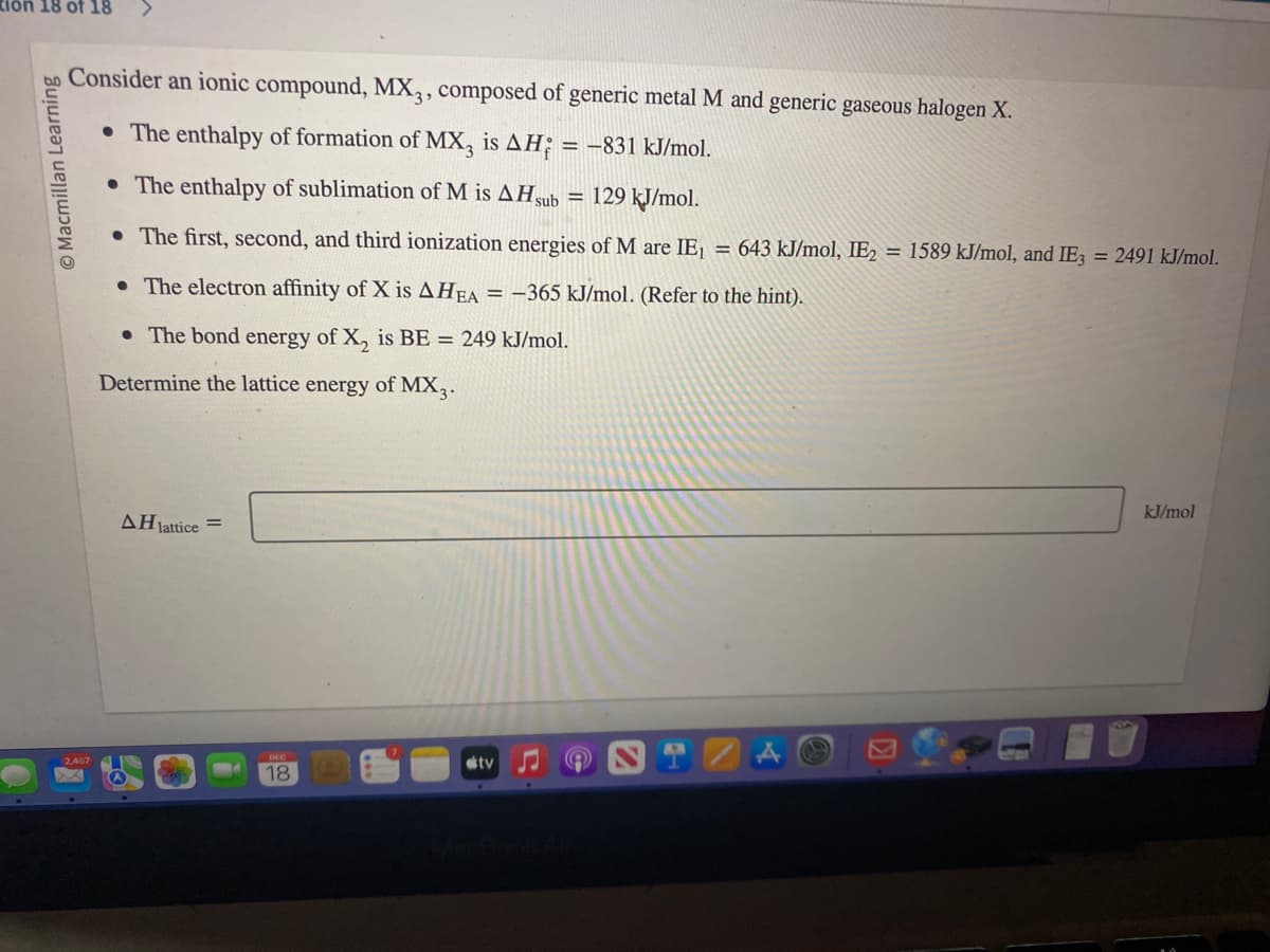 tion 18 of 18
Macmillan Learning
Consider an ionic compound, MX3, composed of generic metal M and generic gaseous halogen X.
• The enthalpy of formation of MX3 is AH = -831 kJ/mol.
• The enthalpy of sublimation of M is AH sub = 129 kJ/mol.
• The first, second, and third ionization energies of M are IE₁ = 643 kJ/mol, IE2 = 1589 kJ/mol, and IE3 = 2491 kJ/mol.
• The electron affinity of X is AHEA = -365 kJ/mol. (Refer to the hint).
• The bond energy of X₂ is BE = 249 kJ/mol.
Determine the lattice energy of MX3.
2,467
AH lattice =
18
tv
kJ/mol