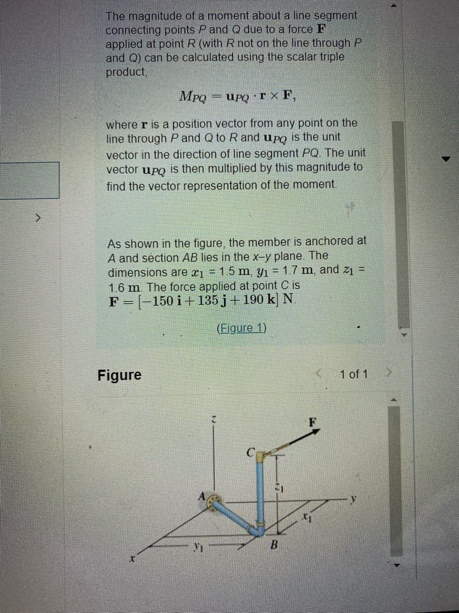 The magnitude of a moment about a line segment
connecting points P and Q due to a force F
applied at point R (with R not on the line through P
and Q) can be calculated using the scalar triple
product,
MPQ
UPQ rx F,
where r is a position vector from any point on the
line through P and Q to R and upo is the unit
vector in the direction of line segment PQ. The unit
vector upq is then multiplied by this magnitude to
find the vector representation of the moment.
Figure
-
As shown in the figure, the member is anchored at
A and séction AB lies in the x-y plane. The
dimensions are x₁ = 1.5 m, y₁ = 1.7 m, and 2₁ =
1.6 m. The force applied at point C is
F = [-150 i+ 135j + 190 k] N.
(Figure 1)
Vi
21
B
1 of 1
>