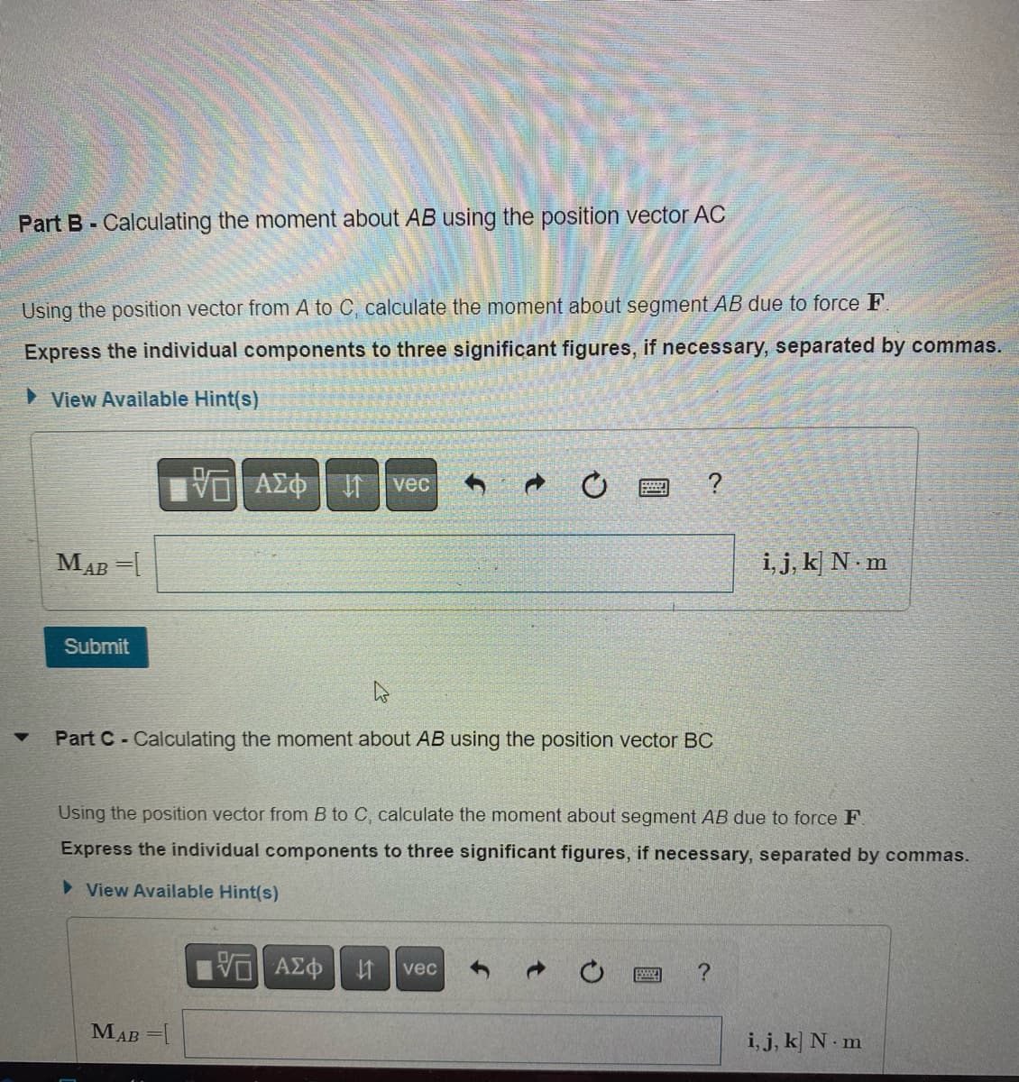 Part B-Calculating the moment about AB using the position vector AC
Using the position vector from A to C, calculate the moment about segment AB due to force F.
Express the individual components to three significant figures, if necessary, separated by commas.
View Available Hint(s)
MAB =[
Submit
10 ΑΣΦ
↑
MAB =[
vec
4
Part C- Calculating the moment about AB using the position vector BC
?
Using the position vector from B to C, calculate the moment about segment AB due to force F.
Express the individual components to three significant figures, if necessary, separated by commas.
► View Available Hint(s)
VE ΑΣΦ $1 vec
→
i, j, k N.m
?
i, j, k N-m