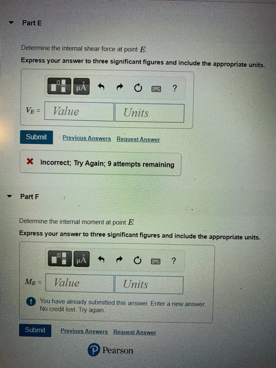 ▼
Part E
Determine the internal shear force at point E.
Express your answer to three significant figures and include the appropriate units.
VE =
Part F
μA
Value
Submit Previous Answers Request Answer
Units
ME=
X Incorrect; Try Again; 9 attempts remaining
Submit
wwww.
Determine the internal moment at point E.
Express your answer to three significant figures and include the appropriate units.
?
Value
Units
You have already submitted this answer. Enter a new answer.
No credit lost. Try again.
Previous Answers Request Answer
℗ Pearson
?