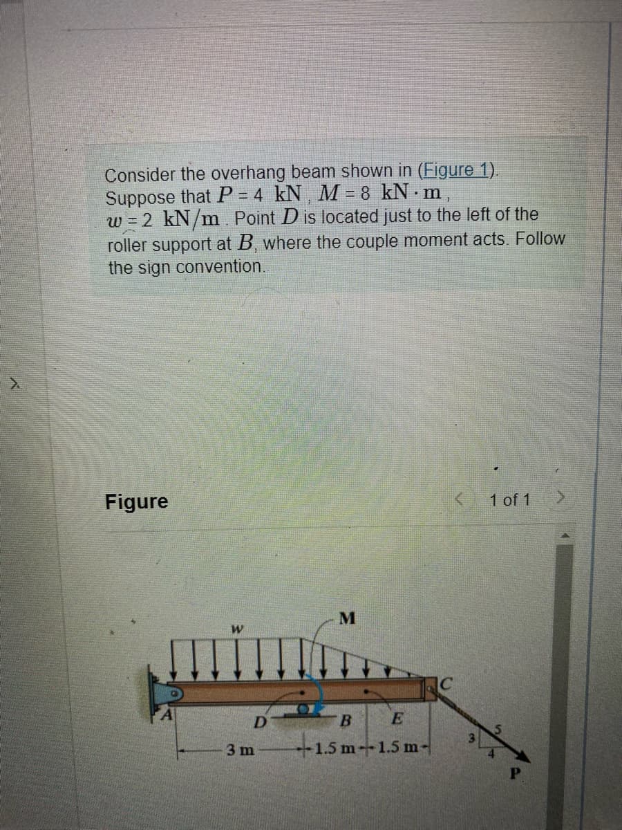 Consider the overhang beam shown in (Figure 1).
Suppose that P = 4 kN, M = 8 kN.m,
w = 2 kN/m. Point D is located just to the left of the
roller support at B, where the couple moment acts. Follow
the sign convention.
Figure
W
D
3 m
M
E
-1.5 m-1.5 m-
B
IC
<
1 of 1