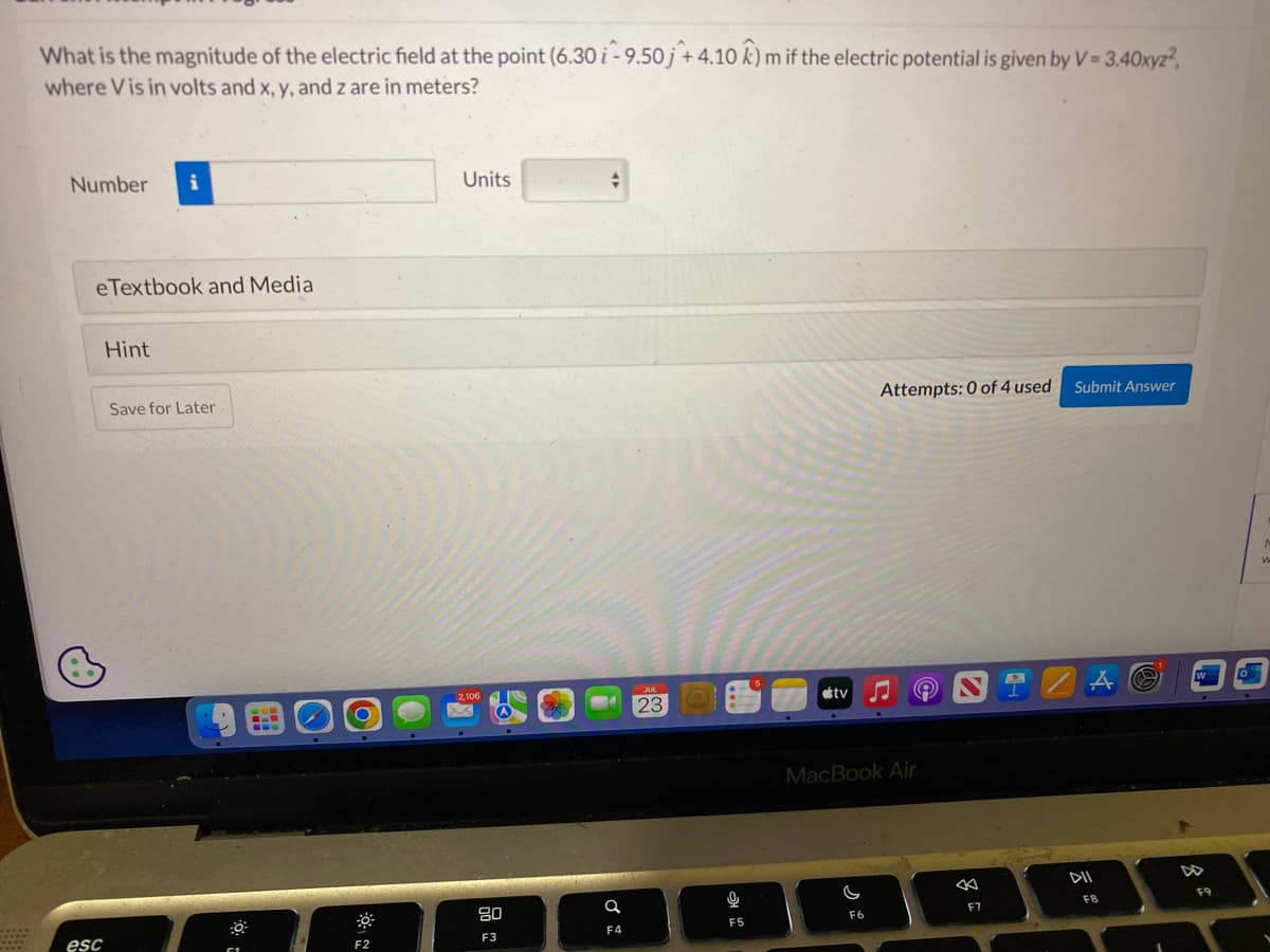 *****
What is the magnitude of the electric field at the point (6.30 i-9.50j + 4.10 k) m if the electric potential is given by V = 3.40xyz²,
where Vis in volts and x, y, and z are in meters?
Number i
eTextbook and Media
esc
Hint
Save for Later
F2
Units
80
+
a
F4
23
9
F5
tv
C
Attempts: 0 of 4 used
MacBook Air
F6
Ⓒ
F7
Submit Answer
DII
FB
F9