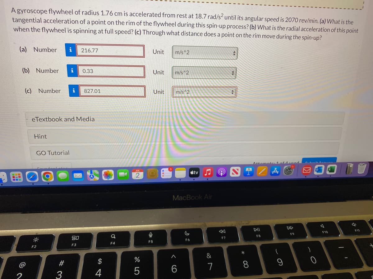 A gyroscope flywheel of radius 1.76 cm is accelerated from rest at 18.7 rad/s² until its angular speed is 2070 rev/min. (a) What is the
tangential acceleration of a point on the rim of the flywheel during this spin-up process? (b) What is the radial acceleration of this point
when the flywheel is spinning at full speed? (c) Through what distance does a point on the rim move during the spin-up?
(a) Number i 216.77
(b) Number i 0.33
(c) Number i 827.01
@
eTextbook and Media
Hint
GO Tutorial
F2
# 3
80
F3
$
4
+
a
F4
2
%
5
Unit
9
F5
Unit
Unit
m/s^2
m/s^2
m/s^2
MacBook Air
6
tv
G
F6
&
7
F7
+
→
*
00
Attempte: 1 of duced
DII
F8
9
DD
F9
- O
)
A
F10
I'
4
F11