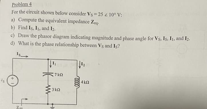 Vs
Problem 4
For the circuit shown below consider Vs = 25 < 10° V:
a) Compute the equivalent impedance Zeq-
b) Find Is, I1, and I2.
c) Draw the phasor diagram indicating magnitude and phase angle for Vs, Is, I1, and 12.
d) What is the phase relationship between Vs and Is?
Is
+
Zea
www
1₁
7 ΚΩ
• 3 ΚΩ
elle
1₂
4 ΚΩ